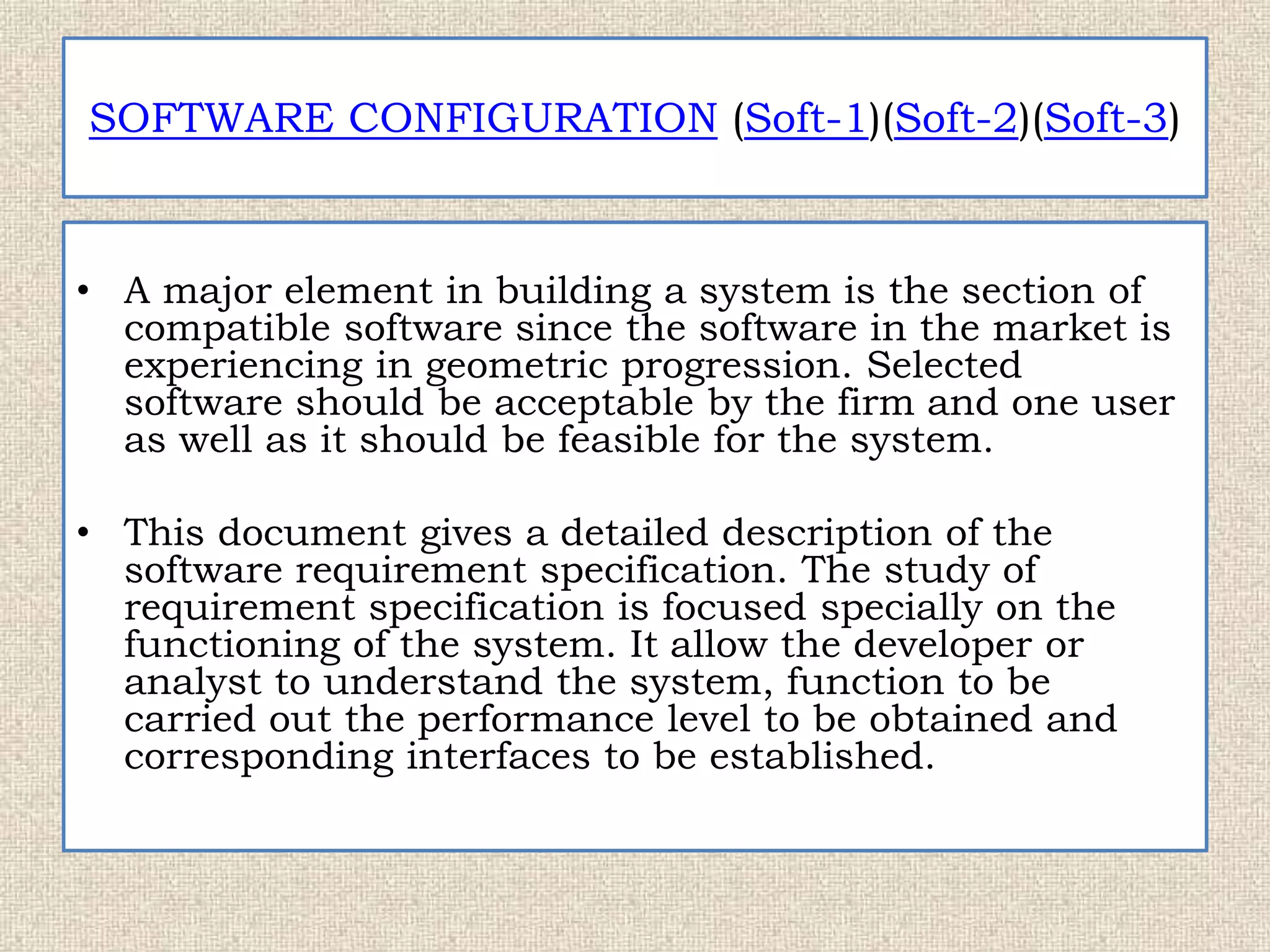 SOFTWARE CONFIGURATION (Soft-1)(Soft-2)(Soft-3)
• A major element in building a system is the section of
compatible software since the software in the market is
experiencing in geometric progression. Selected
software should be acceptable by the firm and one user
as well as it should be feasible for the system.
• This document gives a detailed description of the
software requirement specification. The study of
requirement specification is focused specially on the
functioning of the system. It allow the developer or
analyst to understand the system, function to be
carried out the performance level to be obtained and
corresponding interfaces to be established.
 