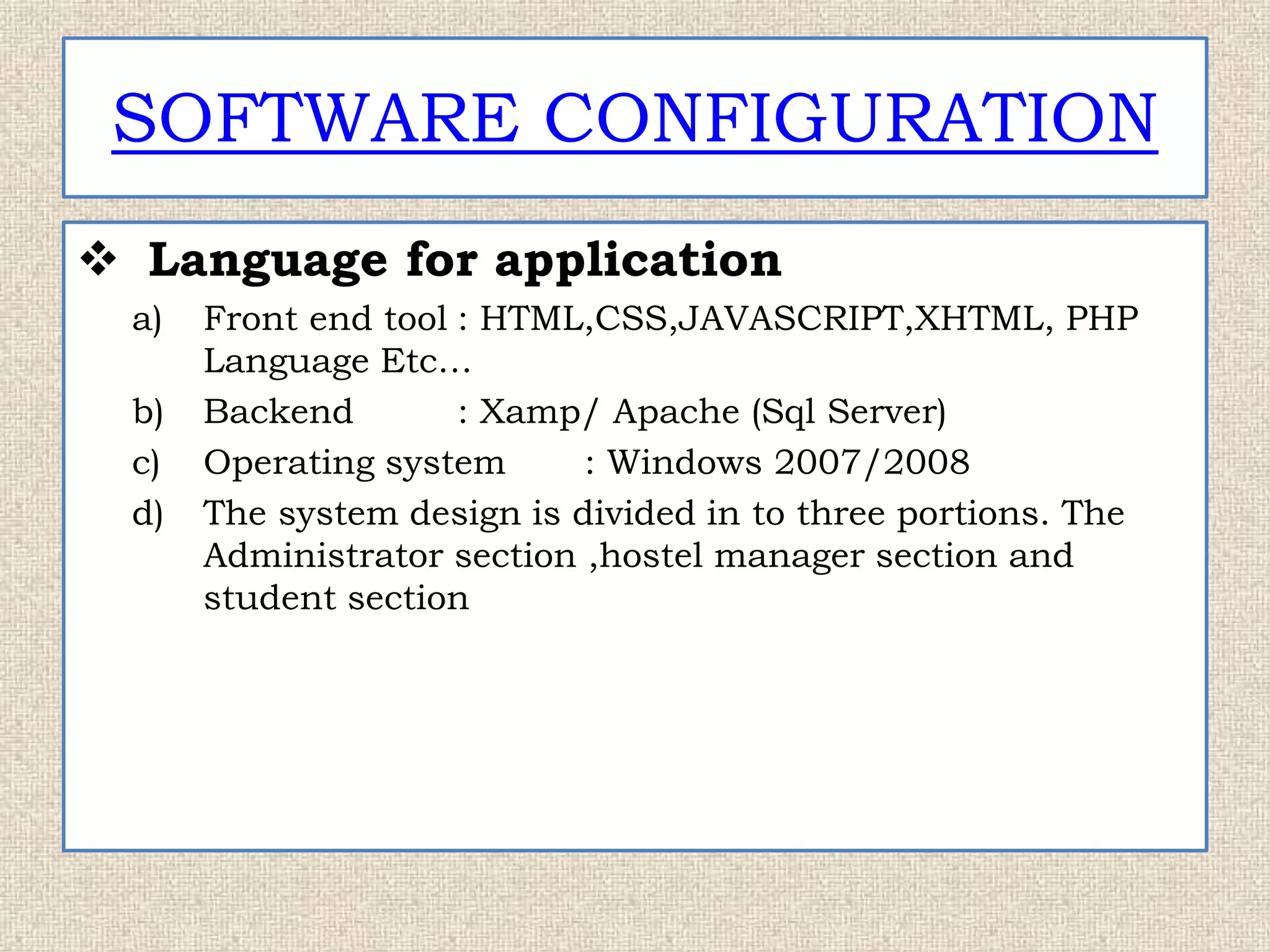 SOFTWARE CONFIGURATION
 Language for application
a) Front end tool : HTML,CSS,JAVASCRIPT,XHTML, PHP
Language Etc…
b) Backend : Xamp/ Apache (Sql Server)
c) Operating system : Windows 2007/2008
d) The system design is divided in to three portions. The
Administrator section ,hostel manager section and
student section
 
