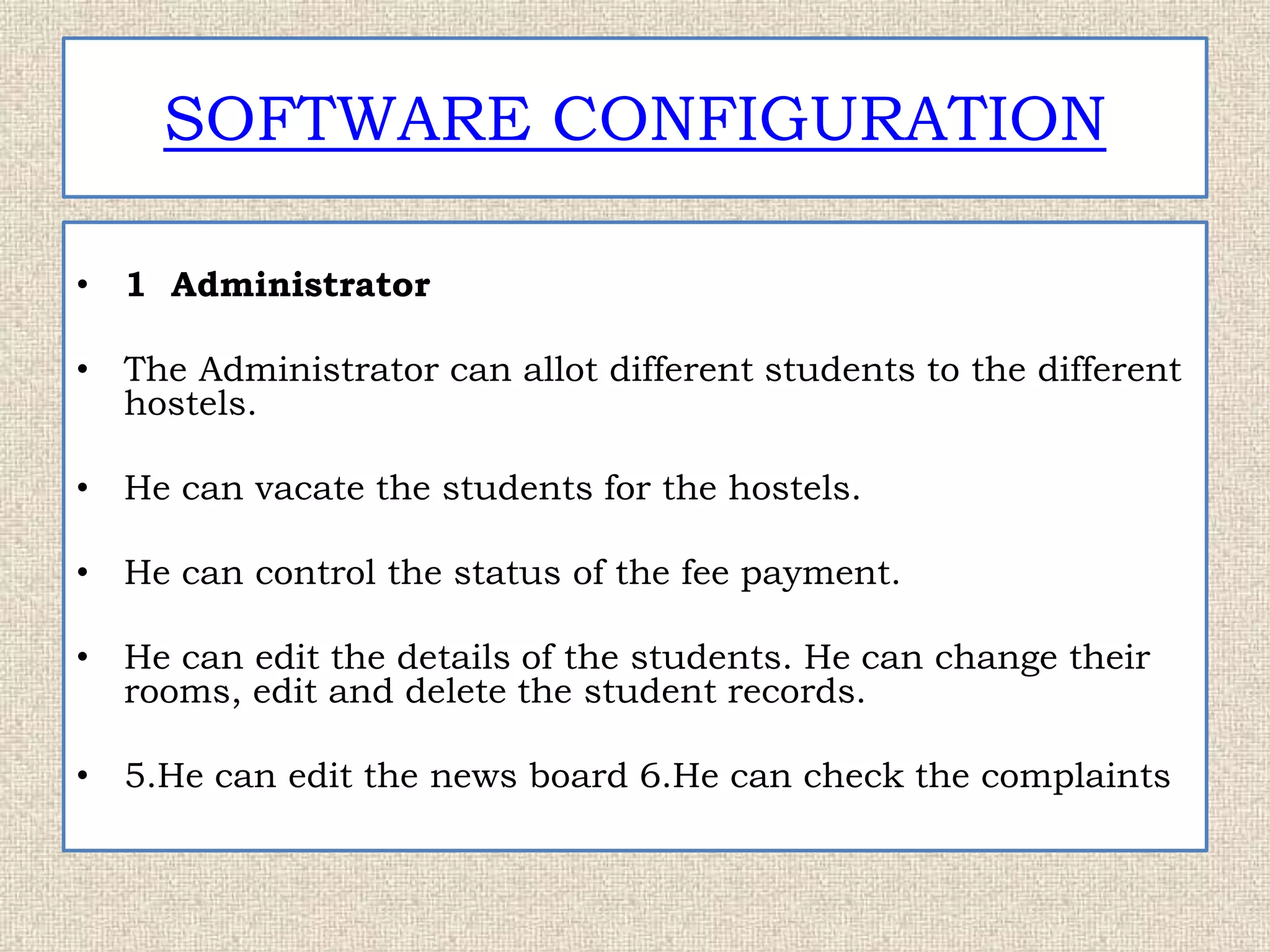 SOFTWARE CONFIGURATION
• 1 Administrator
• The Administrator can allot different students to the different
hostels.
• He can vacate the students for the hostels.
• He can control the status of the fee payment.
• He can edit the details of the students. He can change their
rooms, edit and delete the student records.
• 5.He can edit the news board 6.He can check the complaints
 
