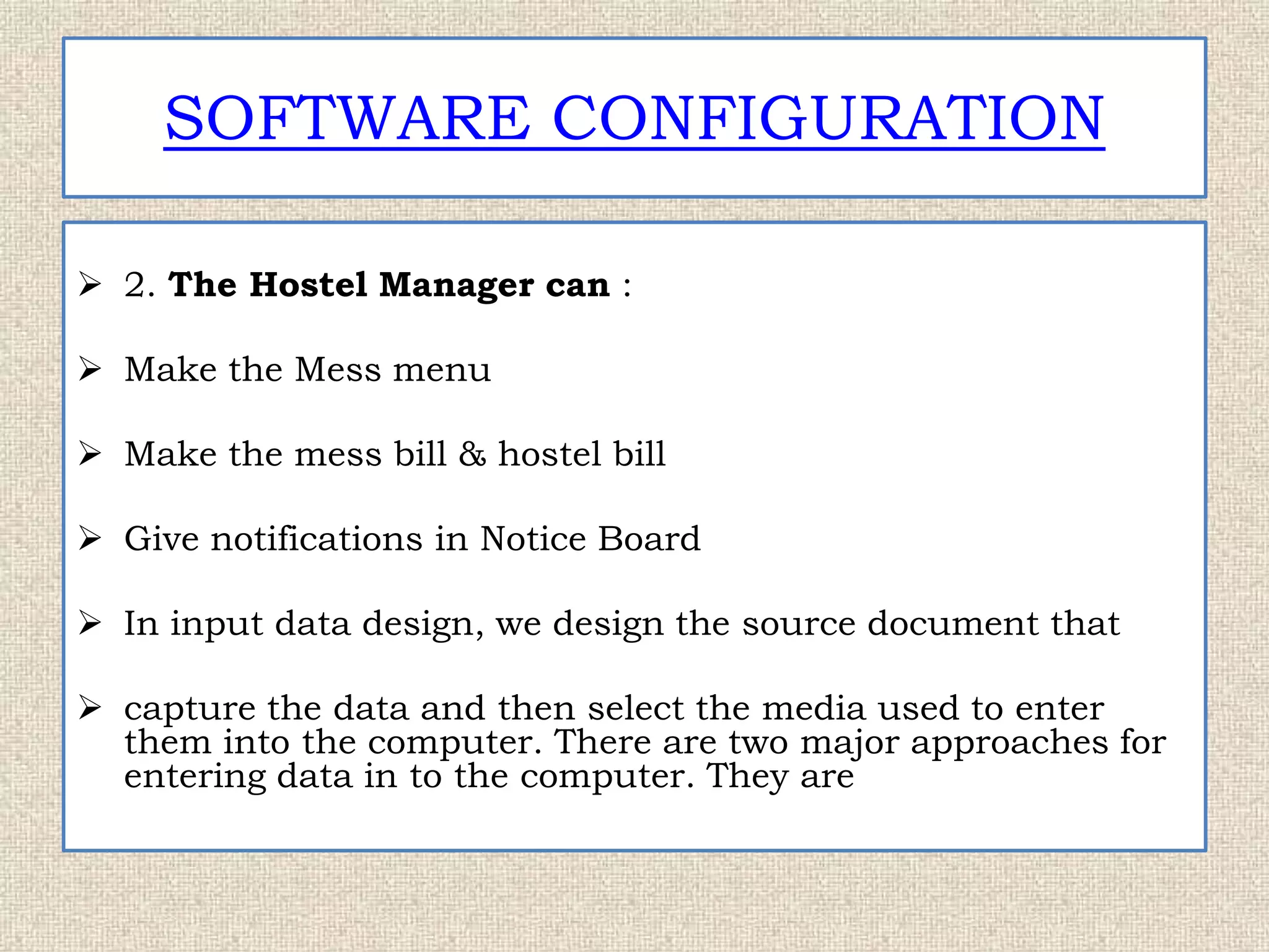 SOFTWARE CONFIGURATION
 2. The Hostel Manager can :
 Make the Mess menu
 Make the mess bill & hostel bill
 Give notifications in Notice Board
 In input data design, we design the source document that
 capture the data and then select the media used to enter
them into the computer. There are two major approaches for
entering data in to the computer. They are
 
