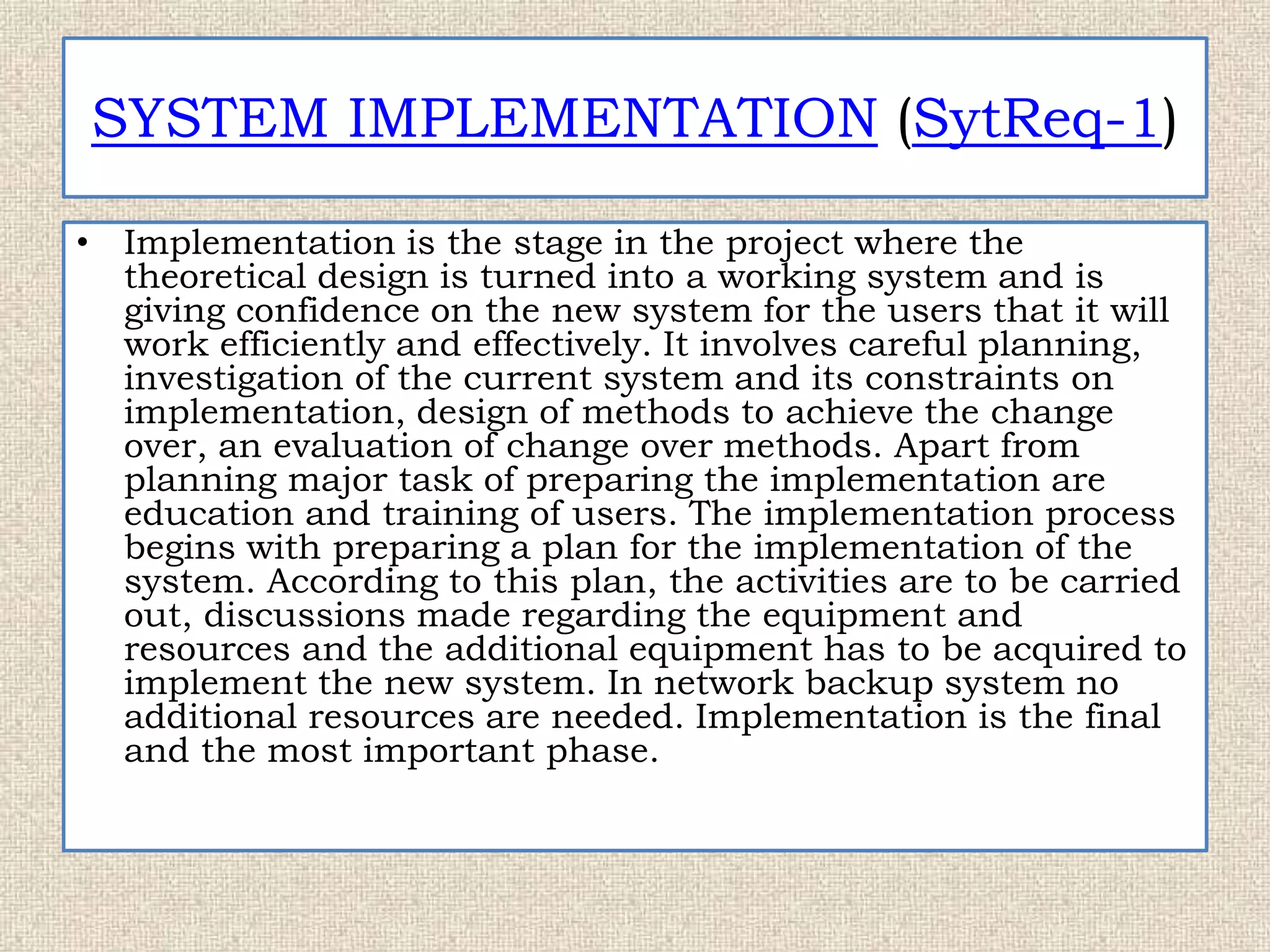 SYSTEM IMPLEMENTATION (SytReq-1)
• Implementation is the stage in the project where the
theoretical design is turned into a working system and is
giving confidence on the new system for the users that it will
work efficiently and effectively. It involves careful planning,
investigation of the current system and its constraints on
implementation, design of methods to achieve the change
over, an evaluation of change over methods. Apart from
planning major task of preparing the implementation are
education and training of users. The implementation process
begins with preparing a plan for the implementation of the
system. According to this plan, the activities are to be carried
out, discussions made regarding the equipment and
resources and the additional equipment has to be acquired to
implement the new system. In network backup system no
additional resources are needed. Implementation is the final
and the most important phase.
 