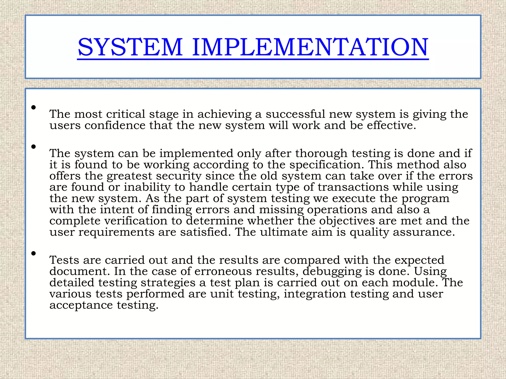 SYSTEM IMPLEMENTATION
• The most critical stage in achieving a successful new system is giving the
users confidence that the new system will work and be effective.
• The system can be implemented only after thorough testing is done and if
it is found to be working according to the specification. This method also
offers the greatest security since the old system can take over if the errors
are found or inability to handle certain type of transactions while using
the new system. As the part of system testing we execute the program
with the intent of finding errors and missing operations and also a
complete verification to determine whether the objectives are met and the
user requirements are satisfied. The ultimate aim is quality assurance.
• Tests are carried out and the results are compared with the expected
document. In the case of erroneous results, debugging is done. Using
detailed testing strategies a test plan is carried out on each module. The
various tests performed are unit testing, integration testing and user
acceptance testing.
 