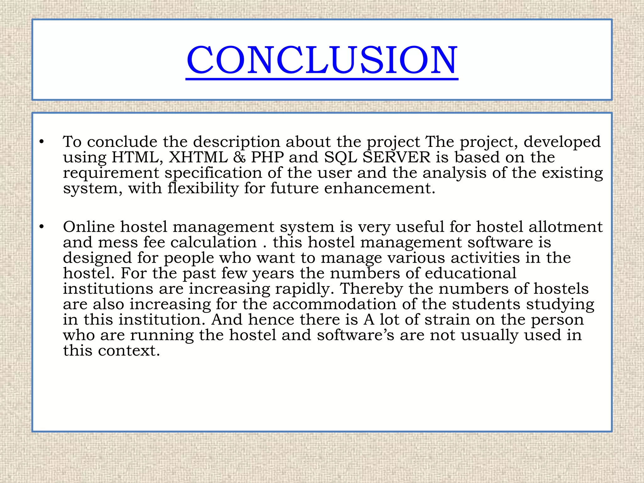 CONCLUSION
• To conclude the description about the project The project, developed
using HTML, XHTML & PHP and SQL SERVER is based on the
requirement specification of the user and the analysis of the existing
system, with flexibility for future enhancement.
• Online hostel management system is very useful for hostel allotment
and mess fee calculation . this hostel management software is
designed for people who want to manage various activities in the
hostel. For the past few years the numbers of educational
institutions are increasing rapidly. Thereby the numbers of hostels
are also increasing for the accommodation of the students studying
in this institution. And hence there is A lot of strain on the person
who are running the hostel and software’s are not usually used in
this context.
 
