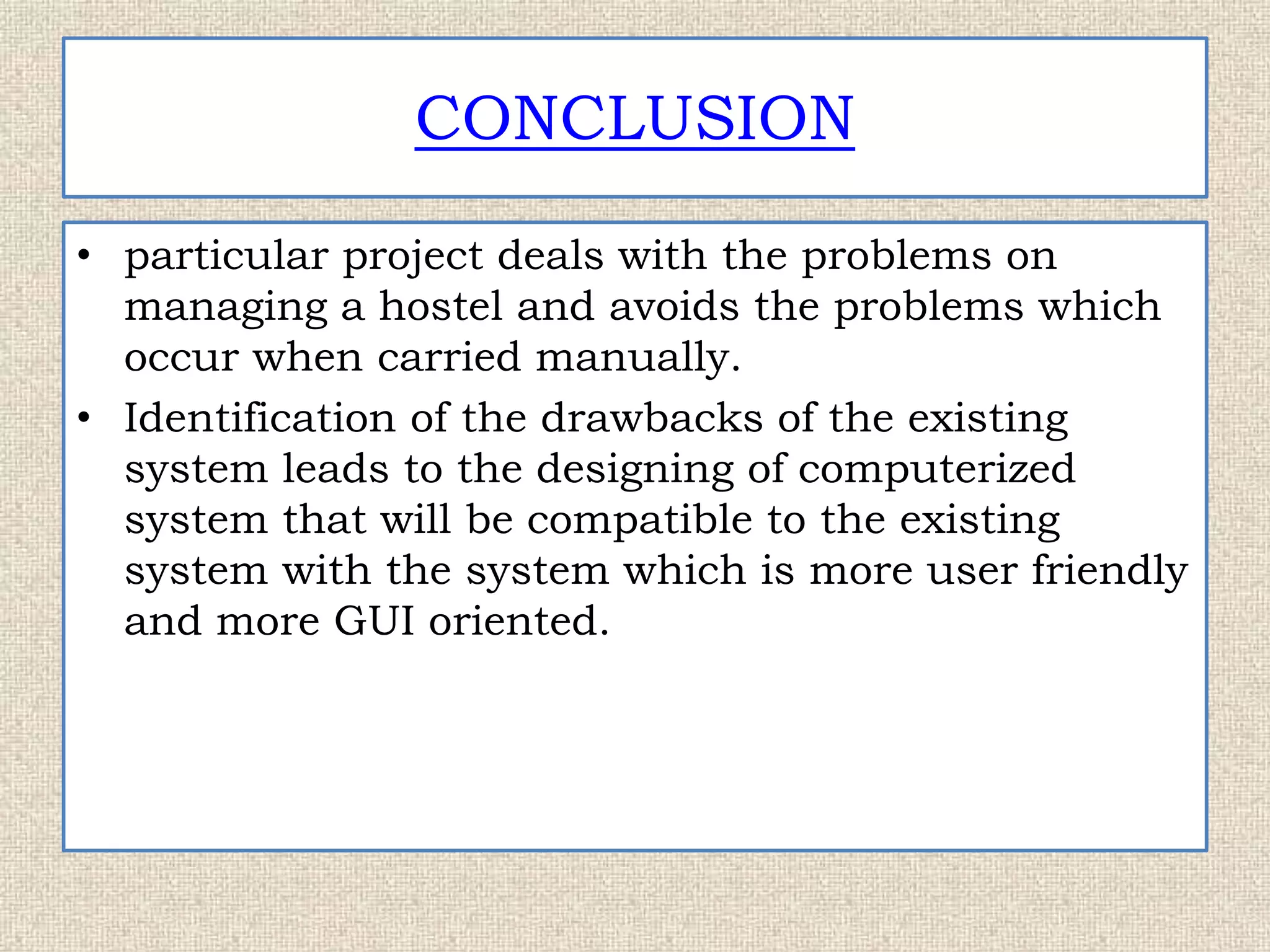 CONCLUSION
• particular project deals with the problems on
managing a hostel and avoids the problems which
occur when carried manually.
• Identification of the drawbacks of the existing
system leads to the designing of computerized
system that will be compatible to the existing
system with the system which is more user friendly
and more GUI oriented.
 