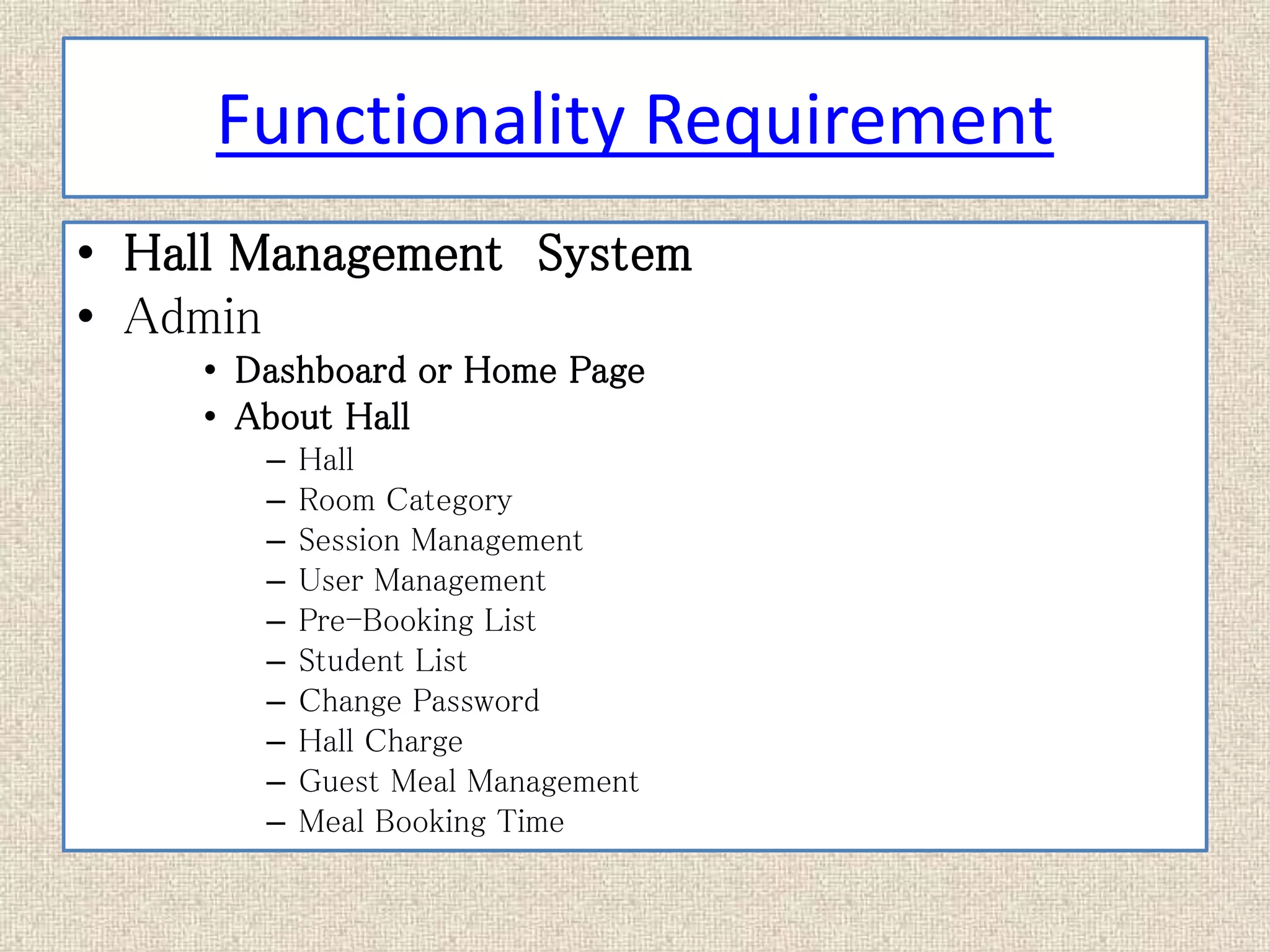 Functionality Requirement
• Hall Management System
• Admin
• Dashboard or Home Page
• About Hall
– Hall
– Room Category
– Session Management
– User Management
– Pre-Booking List
– Student List
– Change Password
– Hall Charge
– Guest Meal Management
– Meal Booking Time
 