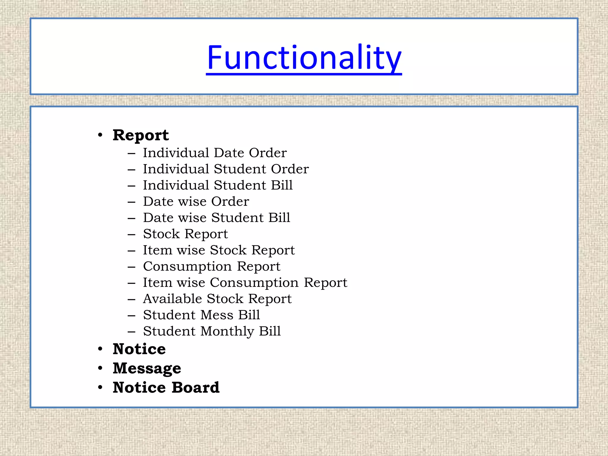 Functionality
• Report
– Individual Date Order
– Individual Student Order
– Individual Student Bill
– Date wise Order
– Date wise Student Bill
– Stock Report
– Item wise Stock Report
– Consumption Report
– Item wise Consumption Report
– Available Stock Report
– Student Mess Bill
– Student Monthly Bill
• Notice
• Message
• Notice Board
 