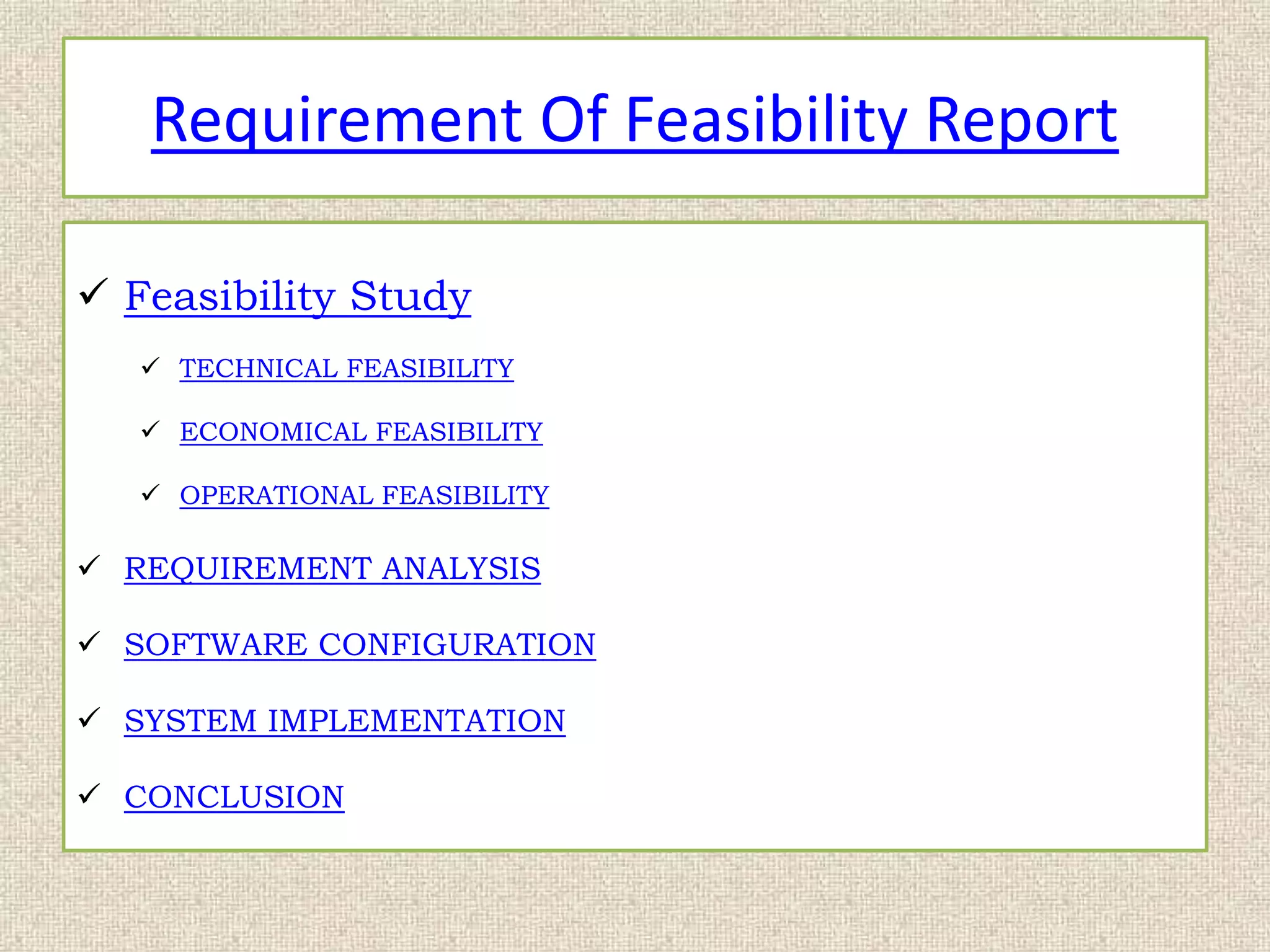 Requirement Of Feasibility Report
 Feasibility Study
 TECHNICAL FEASIBILITY
 ECONOMICAL FEASIBILITY
 OPERATIONAL FEASIBILITY
 REQUIREMENT ANALYSIS
 SOFTWARE CONFIGURATION
 SYSTEM IMPLEMENTATION
 CONCLUSION
 