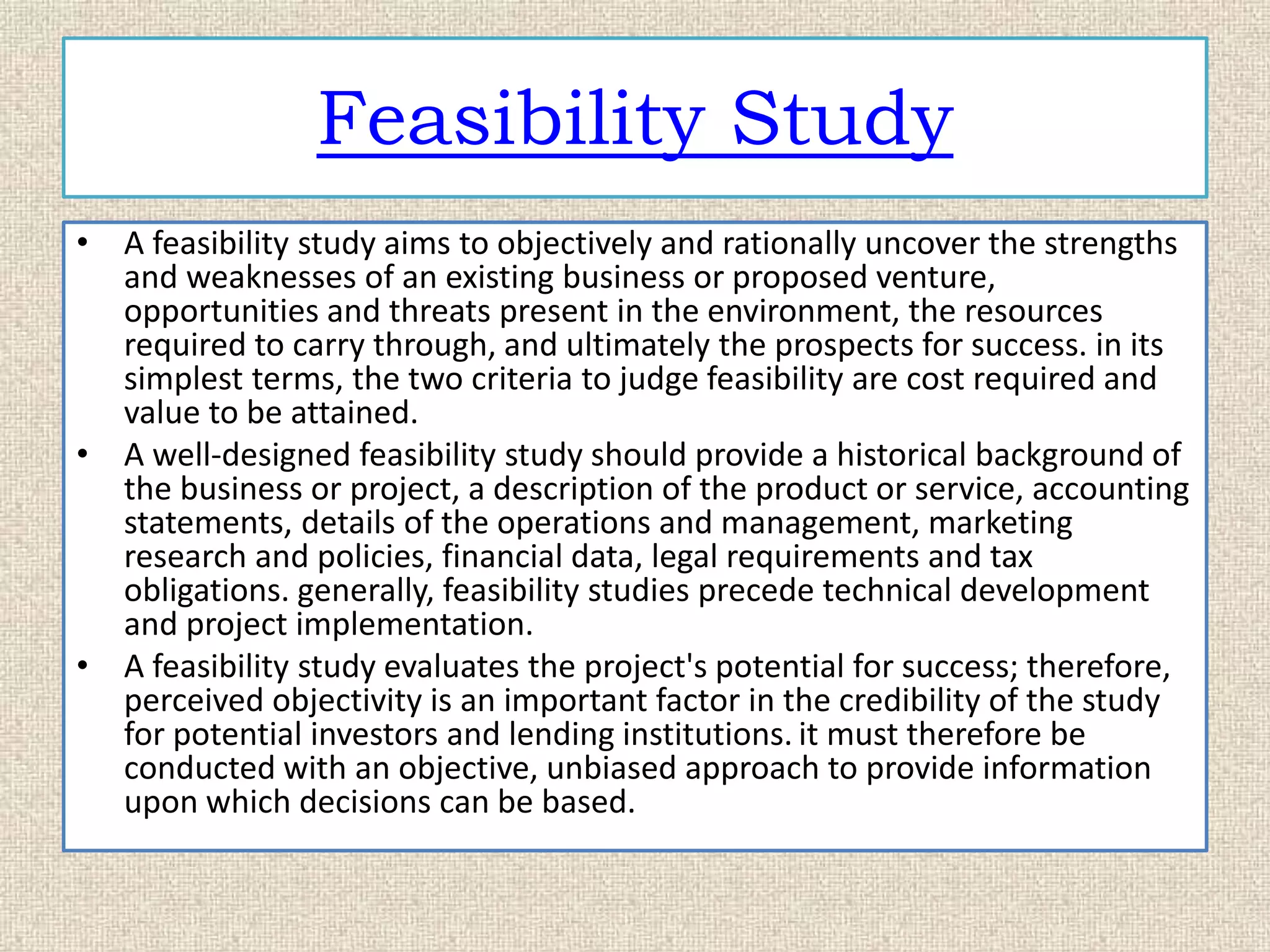 Feasibility Study
• A feasibility study aims to objectively and rationally uncover the strengths
and weaknesses of an existing business or proposed venture,
opportunities and threats present in the environment, the resources
required to carry through, and ultimately the prospects for success. in its
simplest terms, the two criteria to judge feasibility are cost required and
value to be attained.
• A well-designed feasibility study should provide a historical background of
the business or project, a description of the product or service, accounting
statements, details of the operations and management, marketing
research and policies, financial data, legal requirements and tax
obligations. generally, feasibility studies precede technical development
and project implementation.
• A feasibility study evaluates the project's potential for success; therefore,
perceived objectivity is an important factor in the credibility of the study
for potential investors and lending institutions. it must therefore be
conducted with an objective, unbiased approach to provide information
upon which decisions can be based.
 