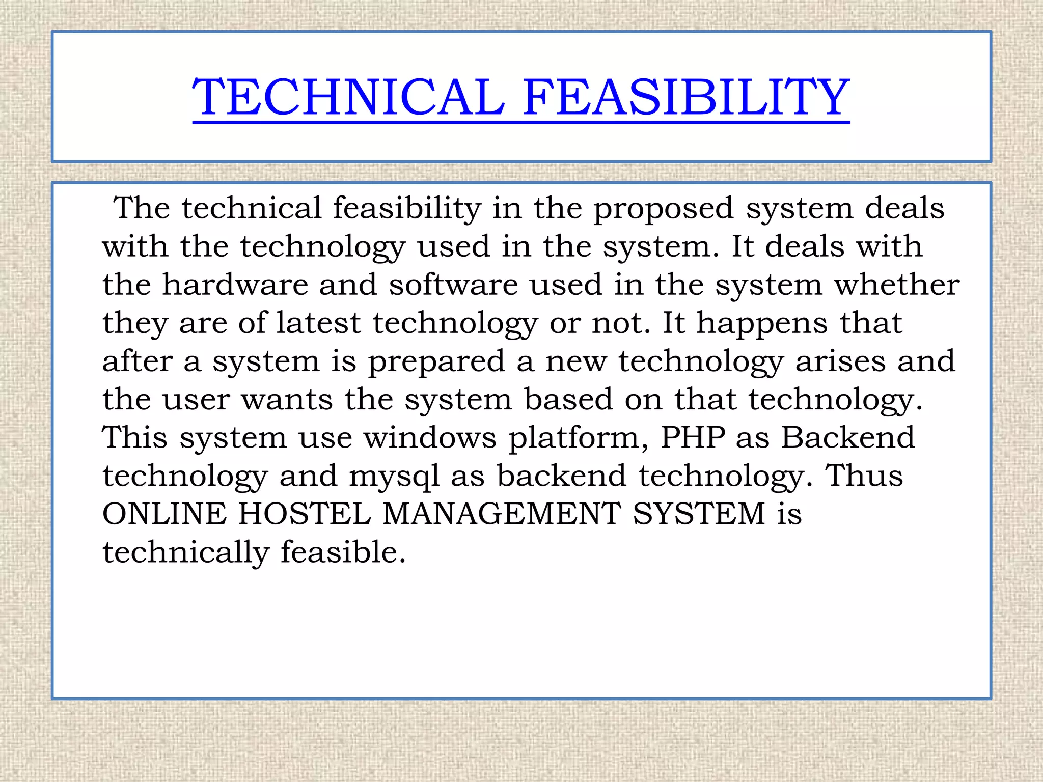 TECHNICAL FEASIBILITY
The technical feasibility in the proposed system deals
with the technology used in the system. It deals with
the hardware and software used in the system whether
they are of latest technology or not. It happens that
after a system is prepared a new technology arises and
the user wants the system based on that technology.
This system use windows platform, PHP as Backend
technology and mysql as backend technology. Thus
ONLINE HOSTEL MANAGEMENT SYSTEM is
technically feasible.
 