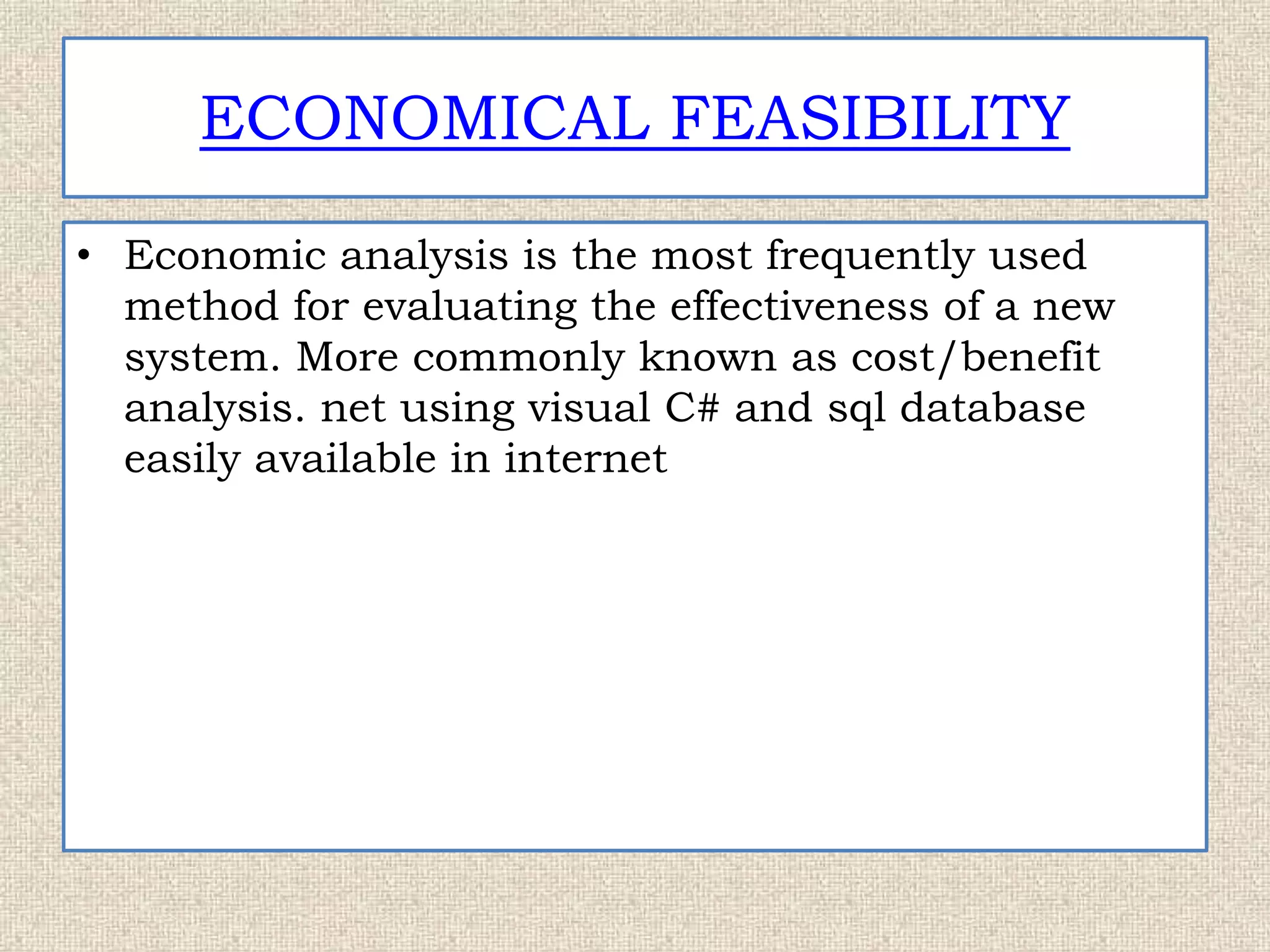 ECONOMICAL FEASIBILITY
• Economic analysis is the most frequently used
method for evaluating the effectiveness of a new
system. More commonly known as cost/benefit
analysis. net using visual C# and sql database
easily available in internet
 
