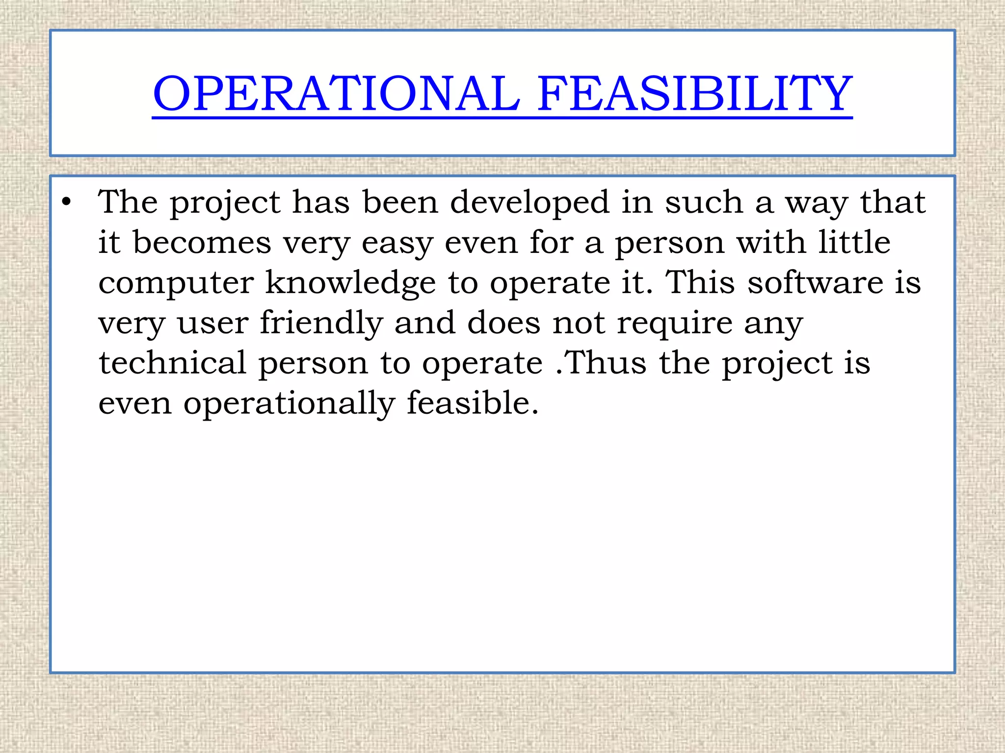 OPERATIONAL FEASIBILITY
• The project has been developed in such a way that
it becomes very easy even for a person with little
computer knowledge to operate it. This software is
very user friendly and does not require any
technical person to operate .Thus the project is
even operationally feasible.
 