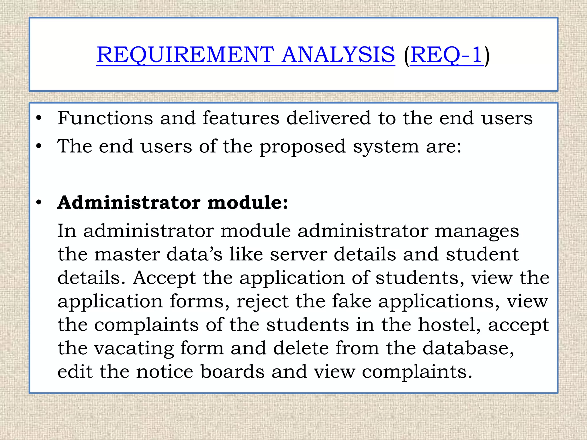 REQUIREMENT ANALYSIS (REQ-1)
• Functions and features delivered to the end users
• The end users of the proposed system are:
• Administrator module:
In administrator module administrator manages
the master data’s like server details and student
details. Accept the application of students, view the
application forms, reject the fake applications, view
the complaints of the students in the hostel, accept
the vacating form and delete from the database,
edit the notice boards and view complaints.
 