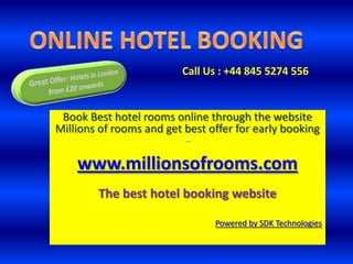 ONLINE HOTEL BOOKING Call Us : +44 845 5274 556  Great Offer: Hotels in London  from £20 onwards Book Best hotel rooms online through the website Millions of rooms and get best offer for early booking –  www.millionsofrooms.com The best hotel booking website Powered by SDK Technologies 