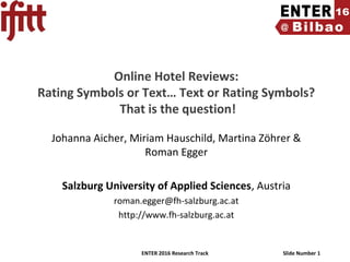 ENTER 2016 Research Track Slide Number 1
Online Hotel Reviews:
Rating Symbols or Text… Text or Rating Symbols?
That is the question!
Johanna Aicher, Miriam Hauschild, Martina Zöhrer &
Roman Egger
Salzburg University of Applied Sciences, Austria
roman.egger@fh-salzburg.ac.at
http://www.fh-salzburg.ac.at
 