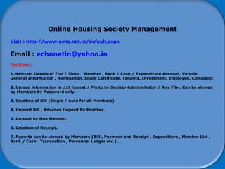 How to start using Software
Online Housing Society Management
Visit : http://www.echo.net.in/default.aspx
Email : echonetin@yahoo.in
Facilities :
1.Maintain Details of Flat / Shop , Member , Bank / Cash / Expenditure Account, Vehicle,
General Information , Nomination, Share Certificate, Tenants, Investment, Employee, Complaint
2. Upload information in .txt format / Photo by Society Administrator / Any File . Can be viewed
by Members by Password only.
3. Creation of Bill (Single / Auto for all Members).
4. Deposit Bill , Advance Deposit By Member.
5. Deposit by Non Member.
6. Creation of Receipt.
7. Reports can be viewed by Members (Bill , Payment and Receipt , Expenditure , Member List ,
Bank / Cash Transaction , Personnel Ledger etc.) .
 