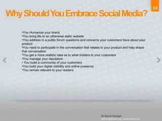 13 You Humanize your brand You bring life to an otherwise static website You address in a public forum questions and concerns your customers have about your product You need to participate in the conversation that relates to your product and help shape that conversation You get a more realistic idea as to what matters to your customers You manage your reputation You build a community of your customers You build your digital visibility and online presence You remain relevant to your readers 