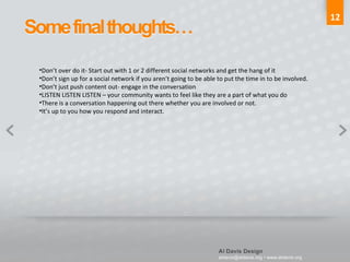 12 Don’t over do it- Start out with 1 or 2 different social networks and get the hang of it Don’t sign up for a social network if you aren’t going to be able to put the time in to be involved. Don’t just push content out- engage in the conversation LISTEN LISTEN LISTEN – your community wants to feel like they are a part of what you do There is a conversation happening out there whether you are involved or not. It’s up to you how you respond and interact. 