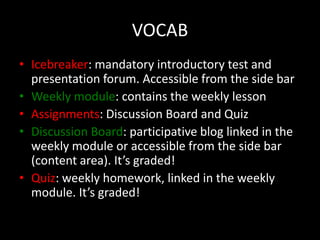 VOCAB
• Icebreaker: mandatory introductory test and
  presentation forum. Accessible from the side bar
• Weekly module: contains the weekly lesson
• Assignments: Discussion Board and Quiz
• Discussion Board: participative blog linked in the
  weekly module or accessible from the side bar
  (content area). It’s graded!
• Quiz: weekly homework, linked in the weekly
  module. It’s graded!
 