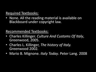 Required Textbooks:
• None. All the reading material is available on
  Blackboard under copyright law.

Recommended Textbooks:
• Charles Killinger. Culture And Customs Of Italy,
  Greenwood, 2005.
• Charles L. Killinger, The history of Italy.
  Greenwood 2002.
• Mario B. Mignone. Italy Today. Peter Lang. 2008
 