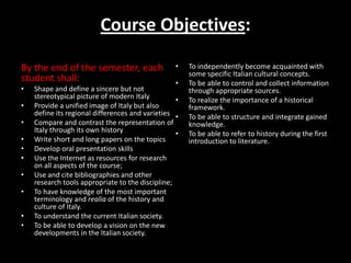 Course Objectives:

By the end of the semester, each                  •   To independently become acquainted with
                                                      some specific Italian cultural concepts.
student shall:                                    •   To be able to control and collect information
•   Shape and define a sincere but not                through appropriate sources.
    stereotypical picture of modern Italy         •   To realize the importance of a historical
•   Provide a unified image of Italy but also         framework.
    define its regional differences and varieties •   To be able to structure and integrate gained
•   Compare and contrast the representation of        knowledge.
    Italy through its own history                 •   To be able to refer to history during the first
•   Write short and long papers on the topics         introduction to literature.
•   Develop oral presentation skills
•   Use the Internet as resources for research
    on all aspects of the course;
•   Use and cite bibliographies and other
    research tools appropriate to the discipline;
•   To have knowledge of the most important
    terminology and realia of the history and
    culture of Italy.
•   To understand the current Italian society.
•   To be able to develop a vision on the new
    developments in the Italian society.
 