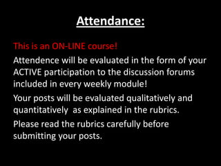 Attendance:
This is an ON-LINE course!
Attendence will be evaluated in the form of your
ACTIVE participation to the discussion forums
included in every weekly module!
Your posts will be evaluated qualitatively and
quantitatively as explained in the rubrics.
Please read the rubrics carefully before
submitting your posts.
 