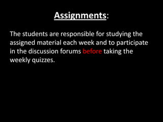 Assignments:
The students are responsible for studying the
assigned material each week and to participate
in the discussion forums before taking the
weekly quizzes.
 