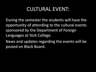 CULTURAL EVENT:
During the semester the students will have the
opportunity of attending to the cultural events
sponsored by the Department of Foreign
Languages at York College.
News and updates regarding the events will be
posted on Black Board.
 