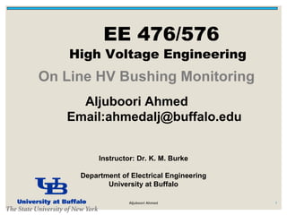 EE 476/576
High Voltage Engineering
1
On Line HV Bushing Monitoring
Instructor: Dr. K. M. Burke
Energy Systems Institute
Department of Electrical Engineering
University at Buffalo
Aljuboori Ahmed
Email:ahmedalj@buffalo.edu
Aljuboori Ahmed
 