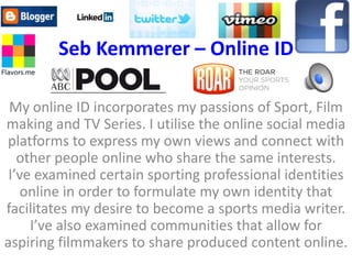 Seb Kemmerer – Online ID

 My online ID incorporates my passions of Sport, Film
making and TV Series. I utilise the online social media
platforms to express my own views and connect with
   other people online who share the same interests.
 I’ve examined certain sporting professional identities
    online in order to formulate my own identity that
facilitates my desire to become a sports media writer.
     I’ve also examined communities that allow for
aspiring filmmakers to share produced content online.
 