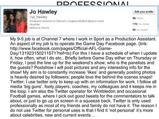 PROFESSIONAL


My 9-5 job is at Channel 7 where I work in Sport as a Production Assistant.
An aspect of my job is to operate the Game Day Facebook page. (link:
http://www.facebook.com/pages/Official-AFL-Game-
Day/131923150211571?ref=ts) For this I have a schedule of when I update
it, how often, what I do etc.. Briefly before Game Day either on Thursday or
Friday, I post the line up for the weekend’s show; who is the panelists and
the guests? Postshow I will post pictures and any interesting info for the
show! My aim is to constantly increase ‘likes’ and generally posting photos
is heavily desired by followers; people love the behind the scenes snaps!
Twitter; I use twitter only to keep up with on information for work. I follow all
media ‘big guns’, footy players, coaches, my colleagues and it keeps me in
the loop. I am also the Twitter operator for Wimbledon and occasional
Football games, where I pick out good tweets for the commentators to talk
about, or just to go up on screen in a squeeze back. Twitter is only used
professionally as most of my friends and family do not have it. The reason I
do not use Twitter for personal uses is that I find it ‘not personal’ it’s more
about celebrities, new and current events…
 