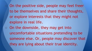 ○ On the positive side, people may feel freer
to be themselves and share their thoughts,
or explore interests that they might not
explore in real life.
○ On the downside, they may get into
uncomfortable situations pretending to be
someone else. Or, people may discover that
they are lying about their true identity.
 