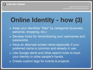 Online Identity - how (3) Keep your identities “filed” by categories (business, personal, shopping, etc.) Develop tricks for remembering your usernames and passwords. Have an alternate screen name especially if your preferred name is common and already in use. Use Google alerts and other search tools to track your identity in other people’s hands. Create custom tags for events & projects. BrightTalk 25 November 2008 Roxanne Darling • barefeetstudios.com 