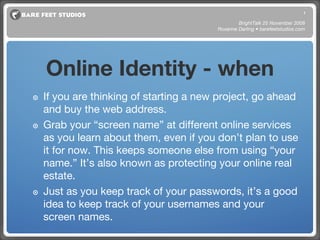 Online Identity - when If you are thinking of starting a new project, go ahead and buy the web address.  Grab your “screen name” at different online services as you learn about them, even if you don’t plan to use it for now. This keeps someone else from using “your name.” It’s also known as protecting your online real estate. Just as you keep track of your passwords, it’s a good idea to keep track of your usernames and your screen names. BrightTalk 25 November 2008 Roxanne Darling • barefeetstudios.com 