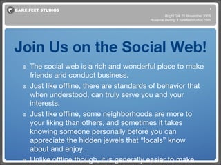 Join Us on the Social Web! The social web is a rich and wonderful place to make friends and conduct business.  Just like offline, there are standards of behavior that when understood, can truly serve you and your interests. Just like offline, some neighborhoods are more to your liking than others, and sometimes it takes knowing someone personally before you can appreciate the hidden jewels that “locals” know about and enjoy. Unlike offline though, it is generally easier to make friends and build your business in unexpected ways. Serendipity abounds on the social web. BrightTalk 25 November 2008 Roxanne Darling • barefeetstudios.com 