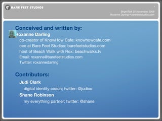 Credits Conceived and written by: Roxanne Darling co-creator of KnowHow Cafe: knowhowcafe.com ceo at Bare Feet Studios: barefeetstudios.com host of Beach Walk with Rox: beachwalks.tv Email: roxanne@barefeetstudios.com Twitter: roxannedarling Contributors: Judi Clark   digital identity coach; twitter: @judico Shane Robinson my everything partner; twitter: @shane BrightTalk 25 November 2008 Roxanne Darling • barefeetstudios.com 
