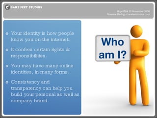 Who am I? Your identity is how people know you on the internet.  It confers certain rights & responsibilities. You may have many online identities, in many forms.  Consistency and transparency can help you build your personal as well as company brand. BrightTalk 25 November 2008 Roxanne Darling • barefeetstudios.com 