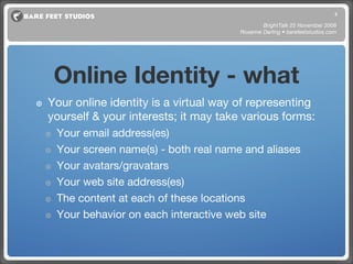Online Identity - what Your online identity is a virtual way of representing yourself & your interests; it may take various forms: Your email address(es) Your screen name(s) - both real name and aliases Your avatars/gravatars Your web site address(es) The content at each of these locations Your behavior on each interactive web site BrightTalk 25 November 2008 Roxanne Darling • barefeetstudios.com 