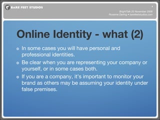 Online Identity - what (2) In some cases you will have personal and professional identities.  Be clear when you are representing your company or yourself, or in some cases both. If you are a company, it’s important to monitor your brand as others may be assuming your identity under false premises. BrightTalk 25 November 2008 Roxanne Darling • barefeetstudios.com 