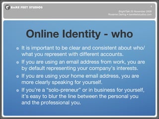Online Identity - who It is important to be clear and consistent about who/what you represent with different accounts.  If you are using an email address from work, you are by default representing your company’s interests. If you are using your home email address, you are more clearly speaking for yourself. If you’re a “solo-preneur” or in business for yourself, it’s easy to blur the line between the personal you and the professional you. BrightTalk 25 November 2008 Roxanne Darling • barefeetstudios.com 