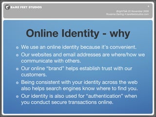 Online Identity - why We use an online identity because it’s convenient.  Our websites and email addresses are where/how we communicate with others. Our online “brand” helps establish trust with our customers.  Being consistent with your identity across the web also helps search engines know where to find you. Our identity is also used for “authentication” when you conduct secure transactions online. BrightTalk 25 November 2008 Roxanne Darling • barefeetstudios.com 