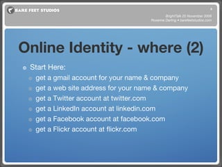 Online Identity - where (2) Start Here: get a gmail account for your name & company get a web site address for your name & company get a Twitter account at twitter.com get a LinkedIn account at linkedin.com get a Facebook account at facebook.com get a Flickr account at flickr.com BrightTalk 25 November 2008 Roxanne Darling • barefeetstudios.com 