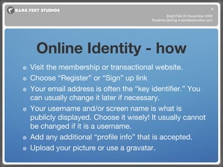 Visit the membership or transactional website. Choose “Register” or “Sign” up link Your email address is often the “key identifier.” You can usually change it later if necessary. Your username and/or screen name is what is publicly displayed. Choose it wisely! It usually cannot be changed if it is a username. Add any additional “profile info” that is accepted. Upload your picture or use a gravatar. BrightTalk 25 November 2008 Roxanne Darling • barefeetstudios.com Online Identity - how 
