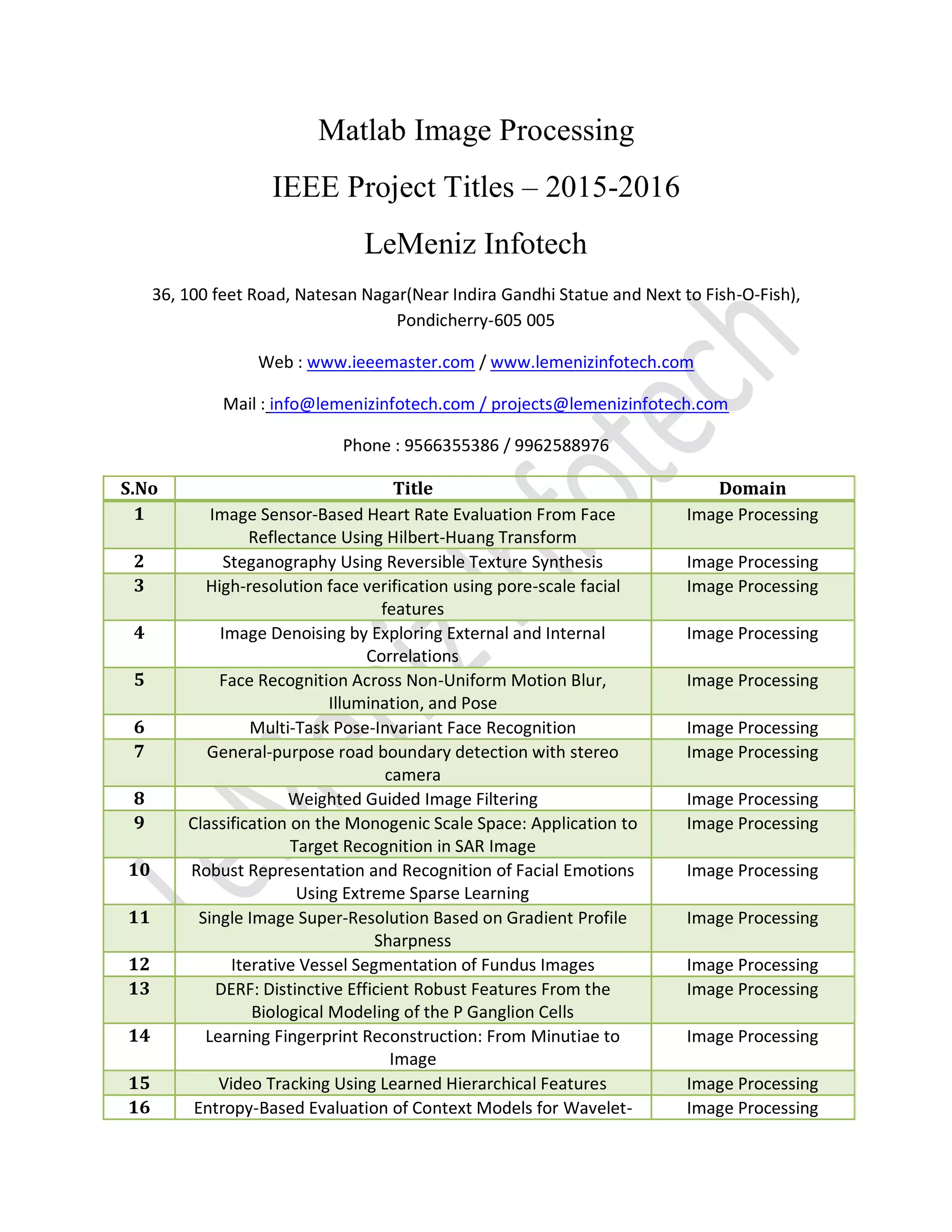Matlab Image Processing
IEEE Project Titles – 2015-2016
LeMeniz Infotech
36, 100 feet Road, Natesan Nagar(Near Indira Gandhi Statue and Next to Fish-O-Fish),
Pondicherry-605 005
Web : www.ieeemaster.com / www.lemenizinfotech.com
Mail : info@lemenizinfotech.com / projects@lemenizinfotech.com
Phone : 9566355386 / 9962588976
S.No Title Domain
1 Image Sensor-Based Heart Rate Evaluation From Face
Reflectance Using Hilbert-Huang Transform
Image Processing
2 Steganography Using Reversible Texture Synthesis Image Processing
3 High-resolution face verification using pore-scale facial
features
Image Processing
4 Image Denoising by Exploring External and Internal
Correlations
Image Processing
5 Face Recognition Across Non-Uniform Motion Blur,
Illumination, and Pose
Image Processing
6 Multi-Task Pose-Invariant Face Recognition Image Processing
7 General-purpose road boundary detection with stereo
camera
Image Processing
8 Weighted Guided Image Filtering Image Processing
9 Classification on the Monogenic Scale Space: Application to
Target Recognition in SAR Image
Image Processing
10 Robust Representation and Recognition of Facial Emotions
Using Extreme Sparse Learning
Image Processing
11 Single Image Super-Resolution Based on Gradient Profile
Sharpness
Image Processing
12 Iterative Vessel Segmentation of Fundus Images Image Processing
13 DERF: Distinctive Efficient Robust Features From the
Biological Modeling of the P Ganglion Cells
Image Processing
14 Learning Fingerprint Reconstruction: From Minutiae to
Image
Image Processing
15 Video Tracking Using Learned Hierarchical Features Image Processing
16 Entropy-Based Evaluation of Context Models for Wavelet- Image Processing
 