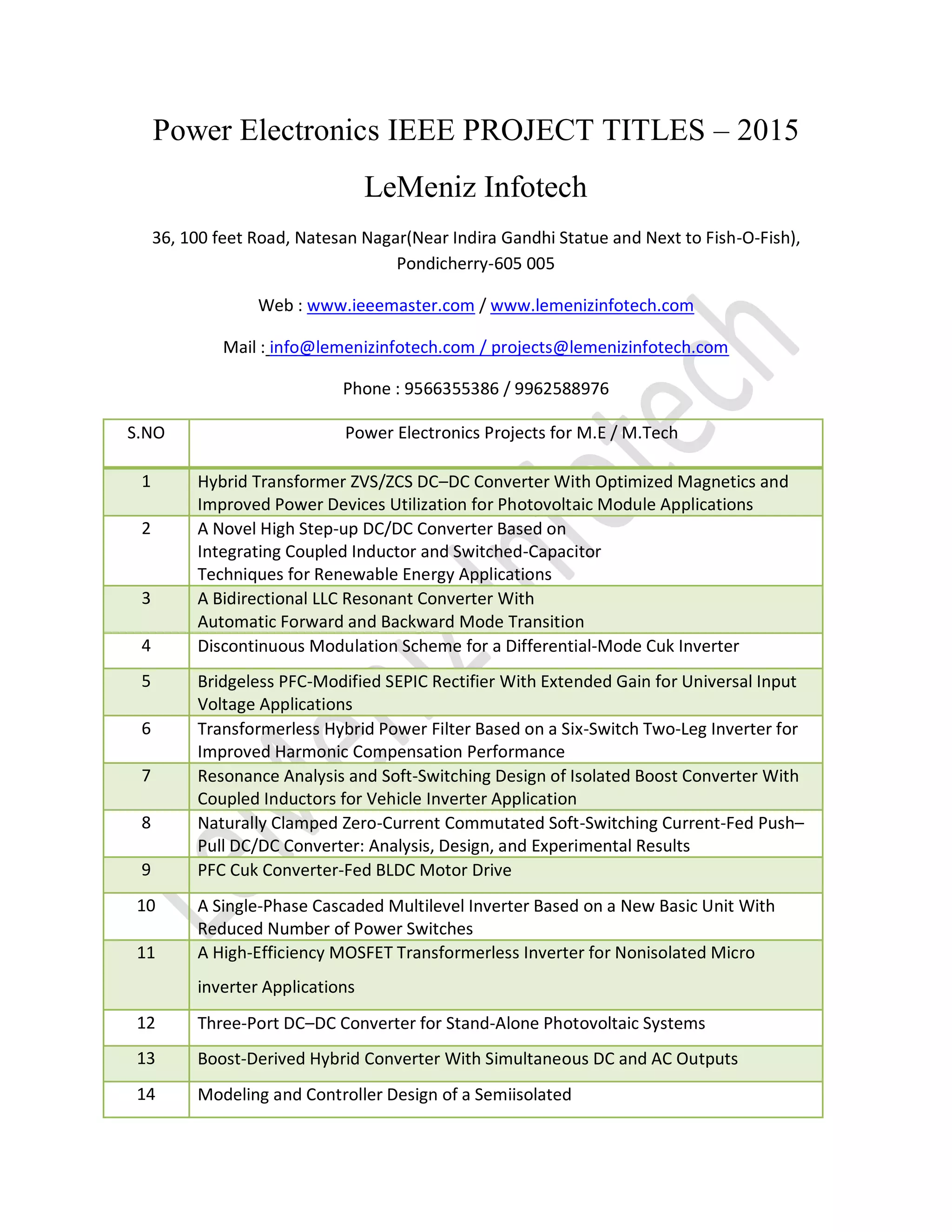 Power Electronics IEEE PROJECT TITLES – 2015
LeMeniz Infotech
36, 100 feet Road, Natesan Nagar(Near Indira Gandhi Statue and Next to Fish-O-Fish),
Pondicherry-605 005
Web : www.ieeemaster.com / www.lemenizinfotech.com
Mail : info@lemenizinfotech.com / projects@lemenizinfotech.com
Phone : 9566355386 / 9962588976
S.NO Power Electronics Projects for M.E / M.Tech
1 Hybrid Transformer ZVS/ZCS DC–DC Converter With Optimized Magnetics and
Improved Power Devices Utilization for Photovoltaic Module Applications
2 A Novel High Step-up DC/DC Converter Based on
Integrating Coupled Inductor and Switched-Capacitor
Techniques for Renewable Energy Applications
3 A Bidirectional LLC Resonant Converter With
Automatic Forward and Backward Mode Transition
4 Discontinuous Modulation Scheme for a Differential-Mode Cuk Inverter
5 Bridgeless PFC-Modified SEPIC Rectifier With Extended Gain for Universal Input
Voltage Applications
6 Transformerless Hybrid Power Filter Based on a Six-Switch Two-Leg Inverter for
Improved Harmonic Compensation Performance
7 Resonance Analysis and Soft-Switching Design of Isolated Boost Converter With
Coupled Inductors for Vehicle Inverter Application
8 Naturally Clamped Zero-Current Commutated Soft-Switching Current-Fed Push–
Pull DC/DC Converter: Analysis, Design, and Experimental Results
9 PFC Cuk Converter-Fed BLDC Motor Drive
10 A Single-Phase Cascaded Multilevel Inverter Based on a New Basic Unit With
Reduced Number of Power Switches
11 A High-Efficiency MOSFET Transformerless Inverter for Nonisolated Micro
inverter Applications
12 Three-Port DC–DC Converter for Stand-Alone Photovoltaic Systems
13 Boost-Derived Hybrid Converter With Simultaneous DC and AC Outputs
14 Modeling and Controller Design of a Semiisolated
 