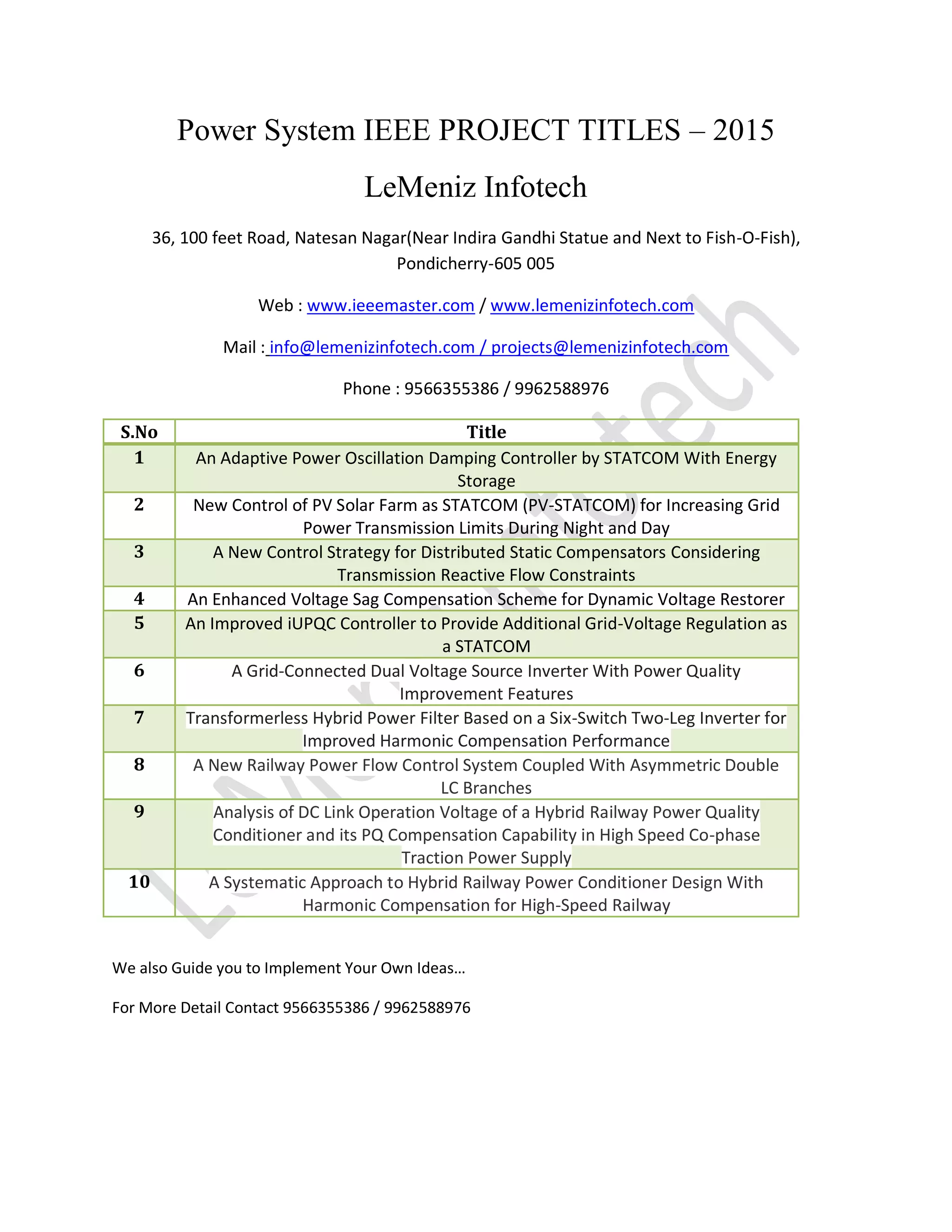 Power System IEEE PROJECT TITLES – 2015
LeMeniz Infotech
36, 100 feet Road, Natesan Nagar(Near Indira Gandhi Statue and Next to Fish-O-Fish),
Pondicherry-605 005
Web : www.ieeemaster.com / www.lemenizinfotech.com
Mail : info@lemenizinfotech.com / projects@lemenizinfotech.com
Phone : 9566355386 / 9962588976
S.No Title
1 An Adaptive Power Oscillation Damping Controller by STATCOM With Energy
Storage
2 New Control of PV Solar Farm as STATCOM (PV-STATCOM) for Increasing Grid
Power Transmission Limits During Night and Day
3 A New Control Strategy for Distributed Static Compensators Considering
Transmission Reactive Flow Constraints
4 An Enhanced Voltage Sag Compensation Scheme for Dynamic Voltage Restorer
5 An Improved iUPQC Controller to Provide Additional Grid-Voltage Regulation as
a STATCOM
6 A Grid-Connected Dual Voltage Source Inverter With Power Quality
Improvement Features
7 Transformerless Hybrid Power Filter Based on a Six-Switch Two-Leg Inverter for
Improved Harmonic Compensation Performance
8 A New Railway Power Flow Control System Coupled With Asymmetric Double
LC Branches
9 Analysis of DC Link Operation Voltage of a Hybrid Railway Power Quality
Conditioner and its PQ Compensation Capability in High Speed Co-phase
Traction Power Supply
10 A Systematic Approach to Hybrid Railway Power Conditioner Design With
Harmonic Compensation for High-Speed Railway
We also Guide you to Implement Your Own Ideas…
For More Detail Contact 9566355386 / 9962588976
 
