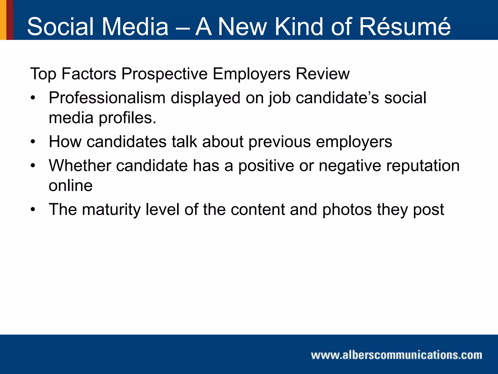 Top Factors Prospective Employers Review
• Professionalism displayed on job candidate’s social
media profiles.
• How candidates talk about previous employers
• Whether candidate has a positive or negative reputation
online
• The maturity level of the content and photos they post
Social Media – A New Kind of Résumé
 