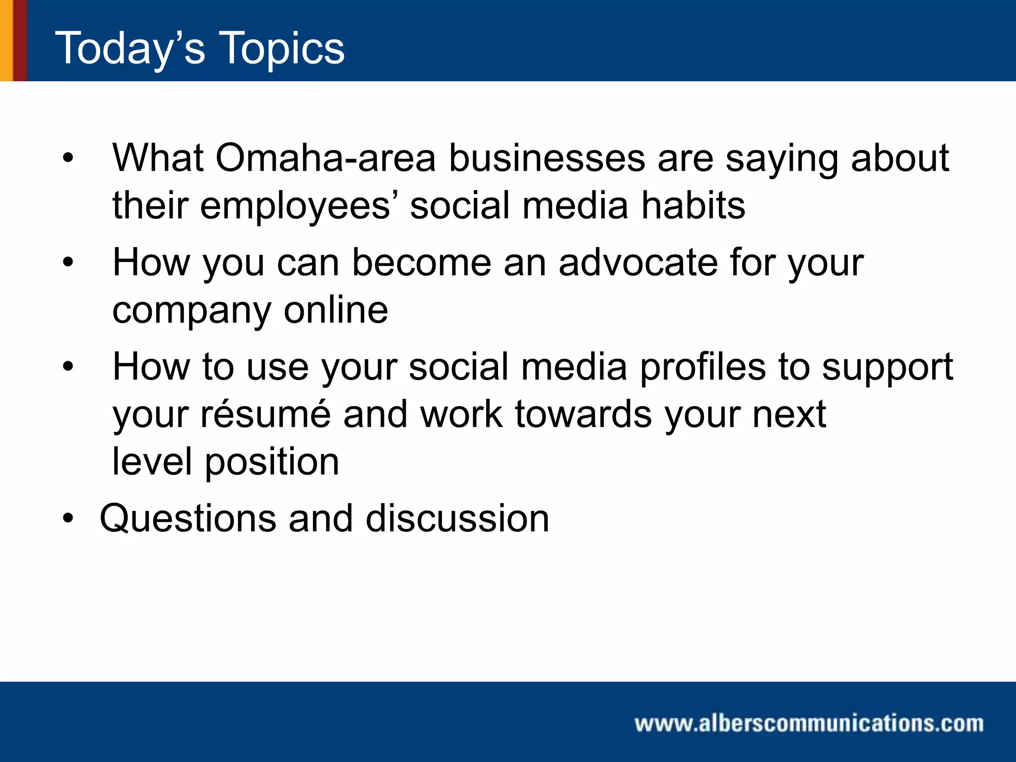 Today’s Topics
• What Omaha-area businesses are saying about
their employees’ social media habits
• How you can become an advocate for your
company online
• How to use your social media profiles to support
your résumé and work towards your next
level position
• Questions and discussion
 