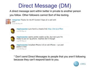 Direct Message (DM) A direct message sent within twitter in private to another person you follow. Other followers cannot Sort of like texting.   * Don’t send Direct Messages to people that you aren't following because they can't respond back to you. 