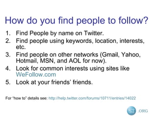 How do you ﬁnd people to follow? Find People by name on Twitter. Find people using keywords, location, interests, etc. Find people on other networks (Gmail, Yahoo, Hotmail, MSN, and AOL for now). Look for common interests using sites like  WeFollow.com Look at your friends’ friends. For “how to” details see:  http://help.twitter.com/forums/10711/entries/14022   