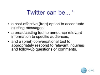 Twitter can be...  2 a cost-effective (free) option to accentuate existing messages;  a broadcasting tool to announce relevant information to specific audiences;  and a (brief) conversational tool to appropriately respond to relevant inquiries and follow-up questions or comments.  